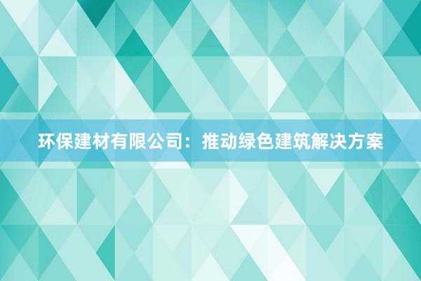 环保建材有限公司：推动绿色建筑解决方案